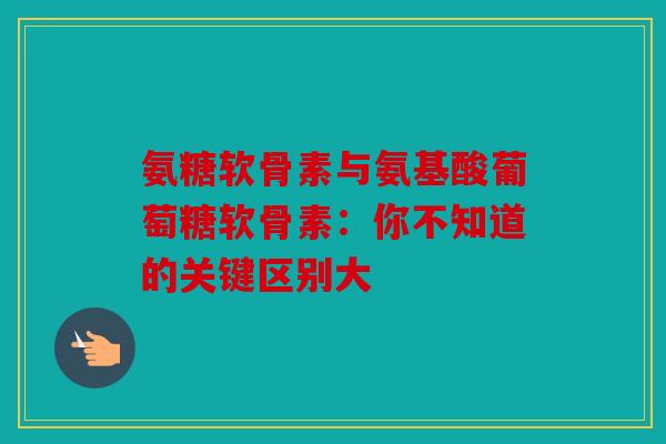 氨糖软骨素与氨基酸葡萄糖软骨素：你不知道的关键区别大