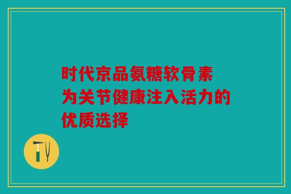 时代京品氨糖软骨素 为关节健康注入活力的优质选择