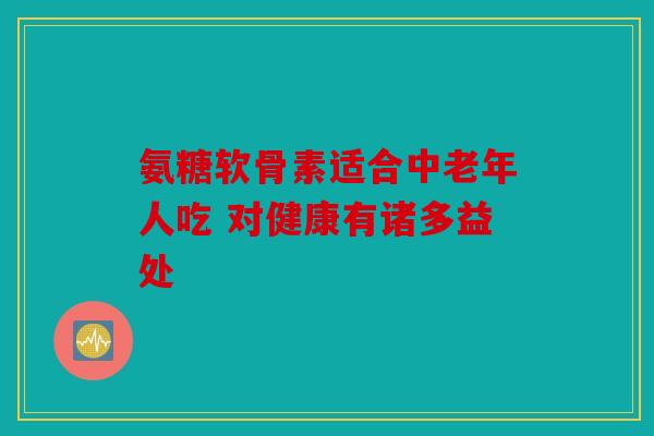 氨糖软骨素适合中老年人吃 对健康有诸多益处