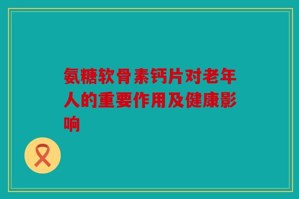 氨糖软骨素钙片对老年人的重要作用及健康影响