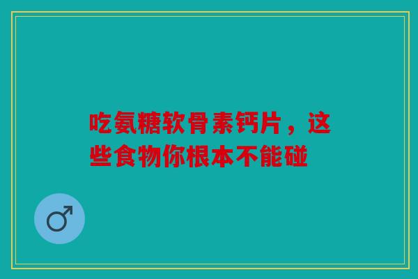 吃氨糖软骨素钙片，这些食物你根本不能碰