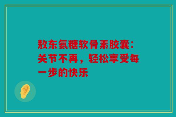 敖东氨糖软骨素胶囊：关节不再，轻松享受每一步的快乐