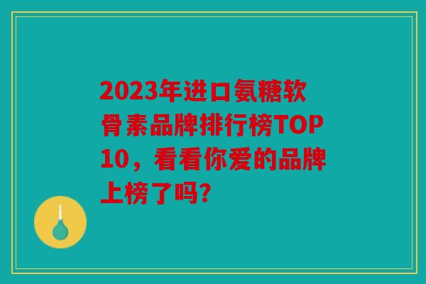 2023年进口氨糖软骨素品牌排行榜TOP10，看看你爱的品牌上榜了吗？