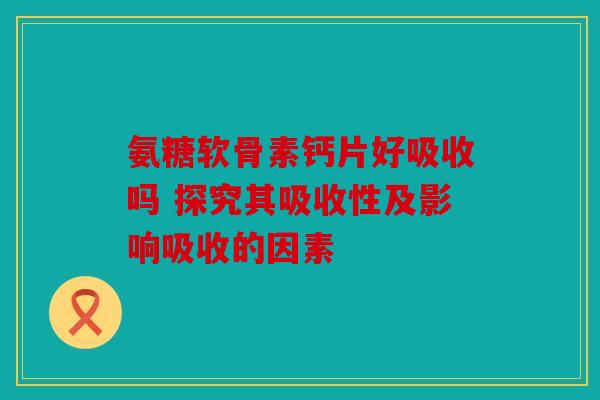 氨糖软骨素钙片好吸收吗 探究其吸收性及影响吸收的因素