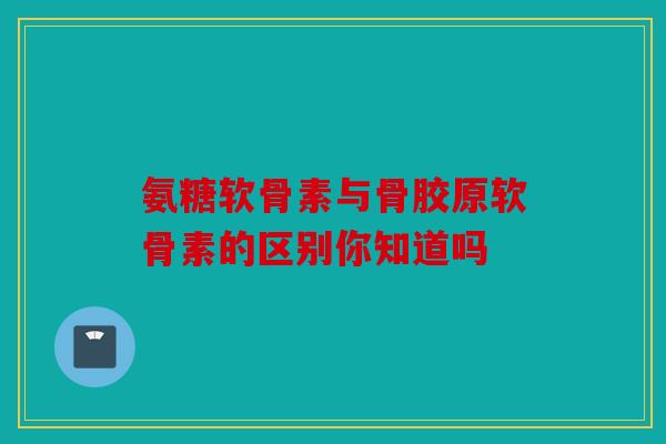 氨糖软骨素与骨胶原软骨素的区别你知道吗