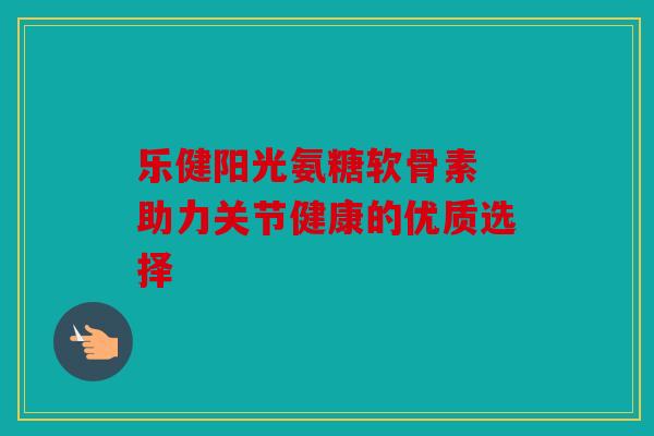 乐健阳光氨糖软骨素 助力关节健康的优质选择