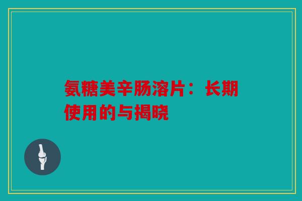 氨糖美辛肠溶片：长期使用的与揭晓