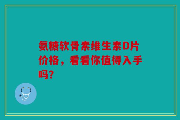 氨糖软骨素维生素D片价格，看看你值得入手吗？