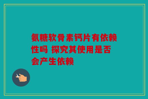 氨糖软骨素钙片有依赖性吗 探究其使用是否会产生依赖