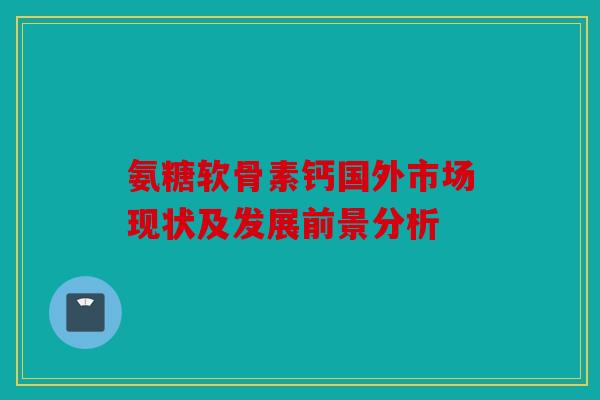 氨糖软骨素钙国外市场现状及发展前景分析