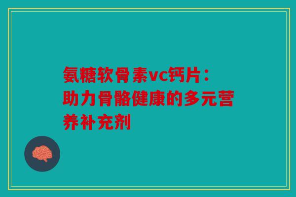 氨糖软骨素vc钙片：助力骨骼健康的多元营养补充剂