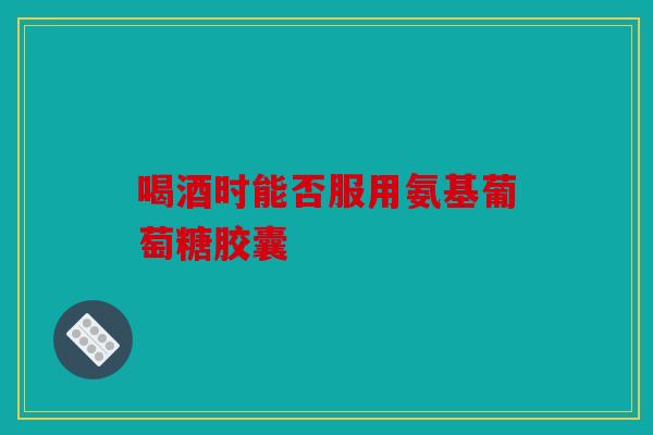 喝酒时能否服用氨基葡萄糖胶囊