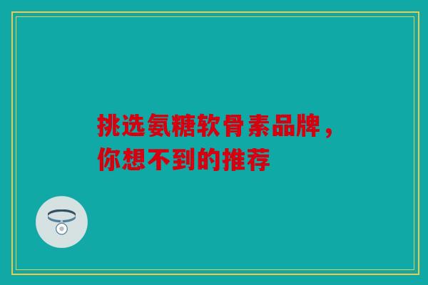 挑选氨糖软骨素品牌，你想不到的推荐