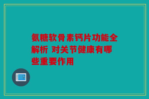 氨糖软骨素钙片功能全解析 对关节健康有哪些重要作用