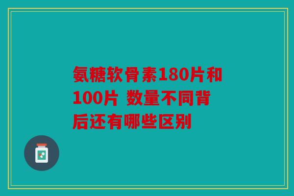 氨糖软骨素180片和100片 数量不同背后还有哪些区别