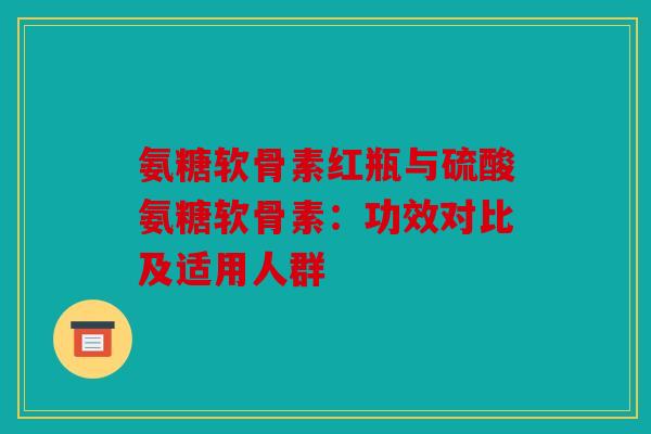 氨糖软骨素红瓶与硫酸氨糖软骨素：功效对比及适用人群