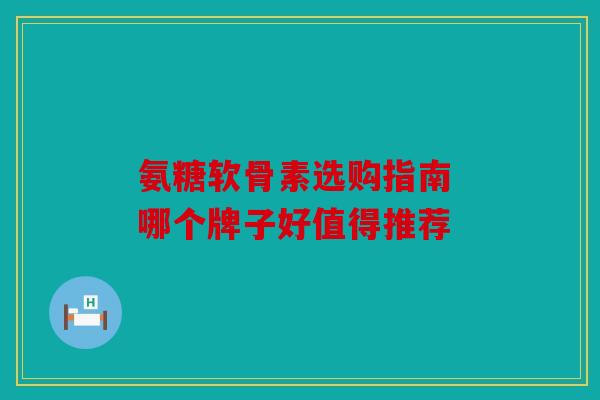 氨糖软骨素选购指南 哪个牌子好值得推荐