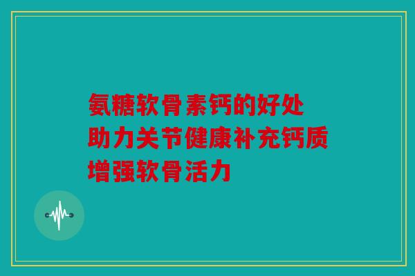 氨糖软骨素钙的好处 助力关节健康补充钙质增强软骨活力