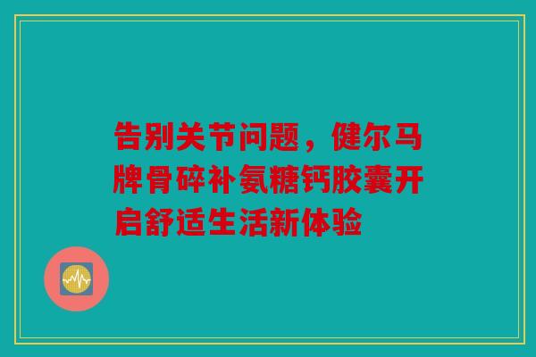 告别关节问题，健尔马牌骨碎补氨糖钙胶囊开启舒适生活新体验