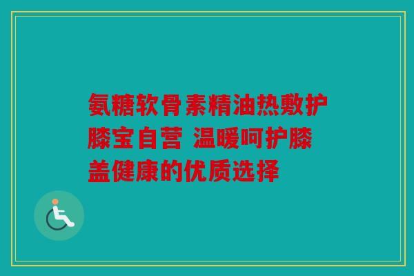 氨糖软骨素精油热敷护膝宝自营 温暖呵护膝盖健康的优质选择