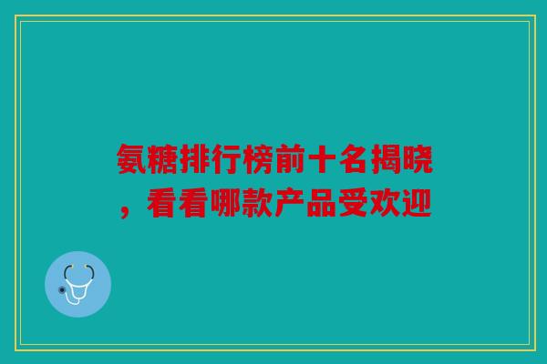 氨糖排行榜前十名揭晓，看看哪款产品受欢迎