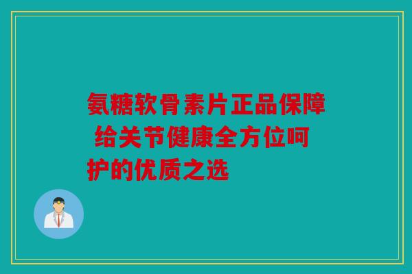 氨糖软骨素片正品保障 给关节健康全方位呵护的优质之选