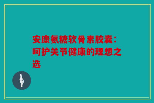 安康氨糖软骨素胶囊：呵护关节健康的理想之选