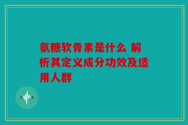 氨糖软骨素是什么 解析其定义成分功效及适用人群