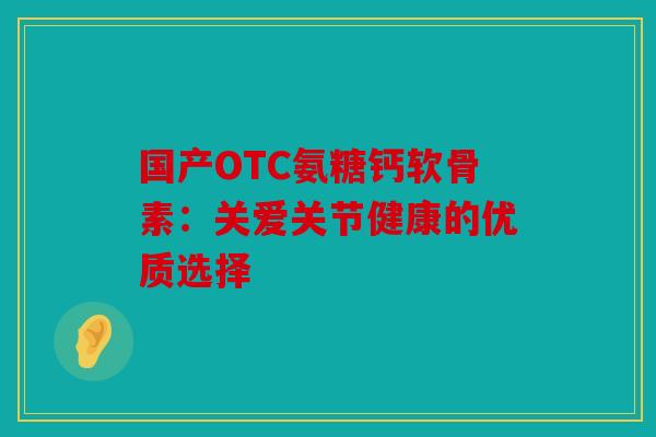 国产OTC氨糖钙软骨素：关爱关节健康的优质选择