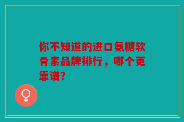 你不知道的进口氨糖软骨素品牌排行，哪个更靠谱？