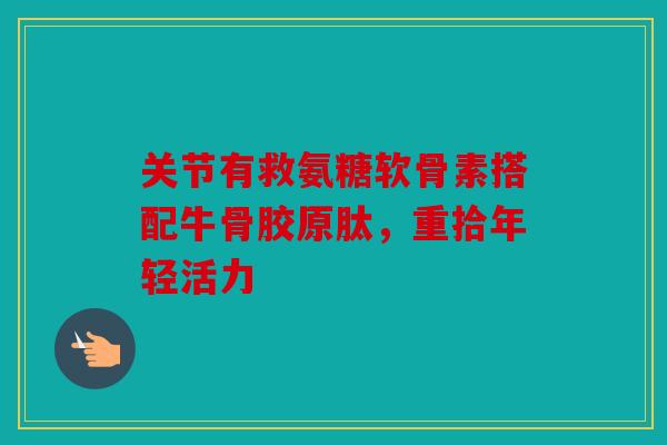 关节有救氨糖软骨素搭配牛骨胶原肽，重拾年轻活力