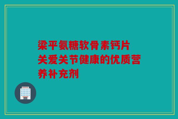 梁平氨糖软骨素钙片 关爱关节健康的优质营养补充剂