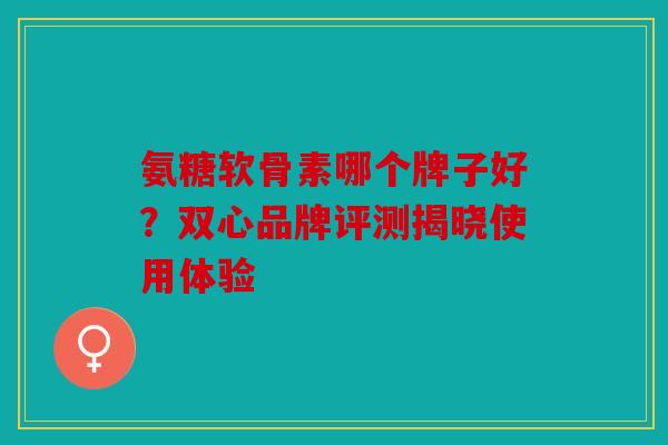 氨糖软骨素哪个牌子好？双心品牌评测揭晓使用体验