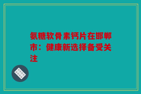 氨糖软骨素钙片在邯郸市：健康新选择备受关注