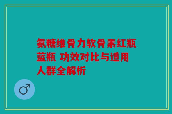 氨糖维骨力软骨素红瓶蓝瓶 功效对比与适用人群全解析