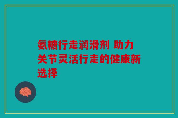 氨糖行走润滑剂 助力关节灵活行走的健康新选择