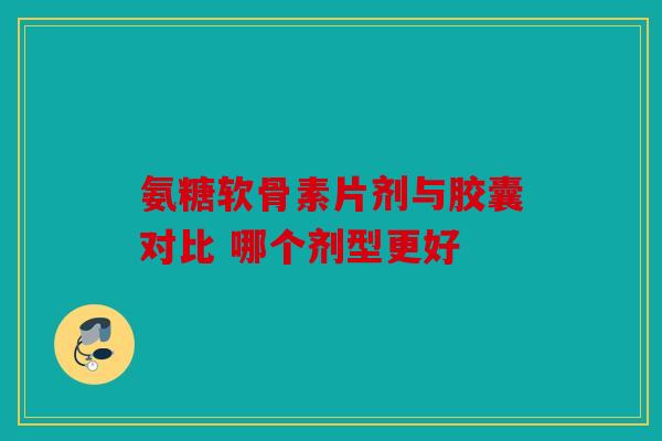 氨糖软骨素片剂与胶囊对比 哪个剂型更好