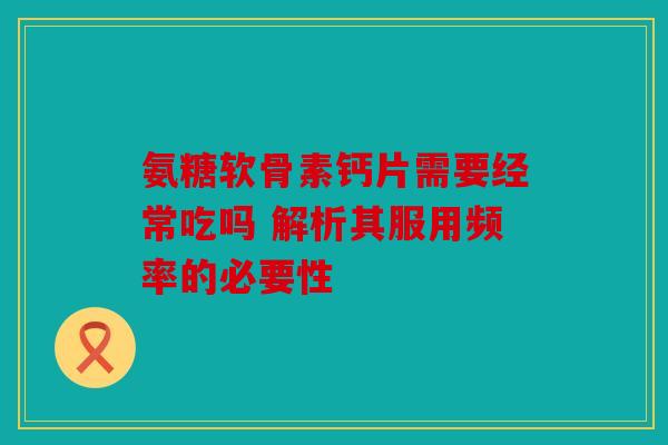 氨糖软骨素钙片需要经常吃吗 解析其服用频率的必要性