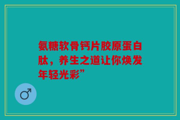 氨糖软骨钙片胶原蛋白肽，养生之道让你焕发年轻光彩”