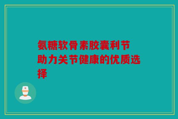 氨糖软骨素胶囊利节 助力关节健康的优质选择