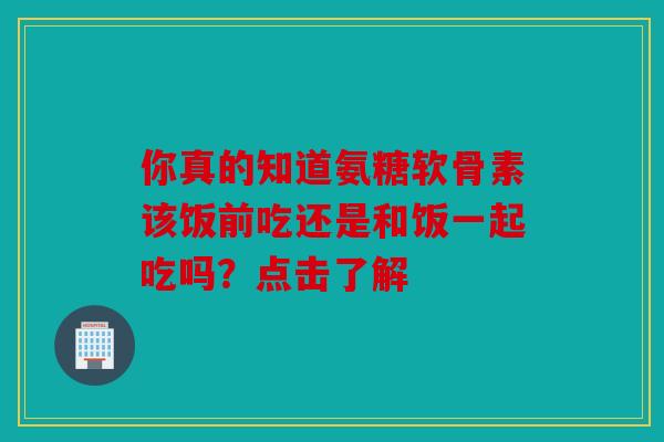 你真的知道氨糖软骨素该饭前吃还是和饭一起吃吗？点击了解