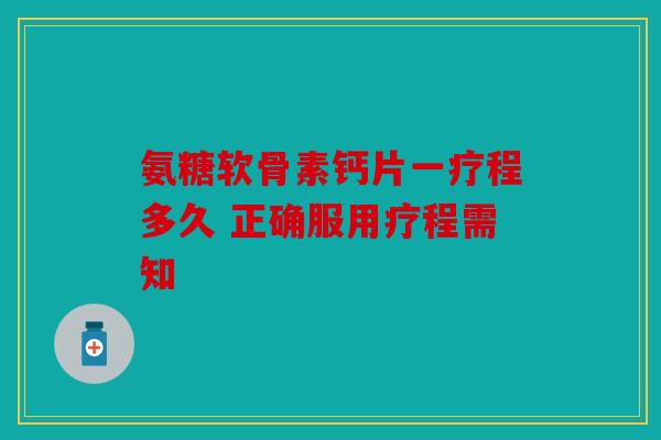 氨糖软骨素钙片一疗程多久 正确服用疗程需知