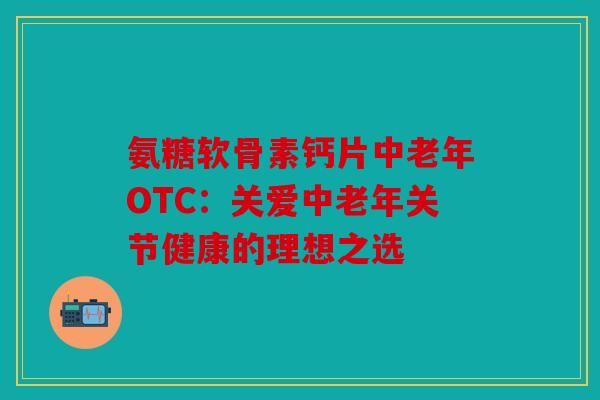 氨糖软骨素钙片中老年OTC：关爱中老年关节健康的理想之选