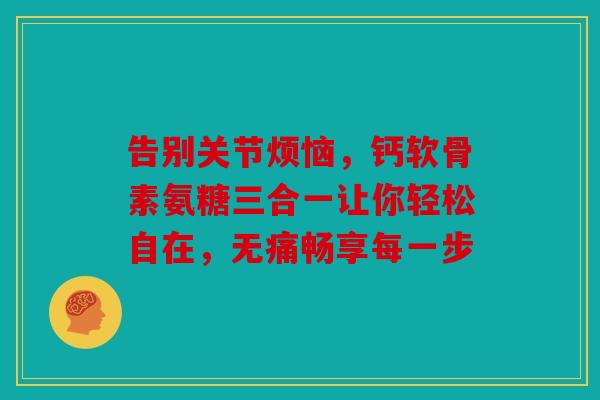 告别关节烦恼，钙软骨素氨糖三合一让你轻松自在，无痛畅享每一步