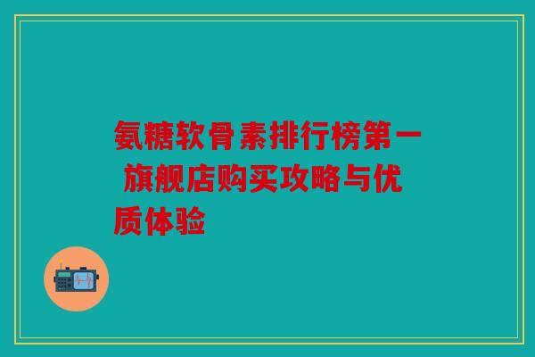 氨糖软骨素排行榜第一 旗舰店购买攻略与优质体验