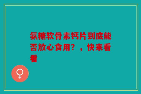 氨糖软骨素钙片到底能否放心食用？，快来看看