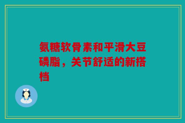 氨糖软骨素和平滑大豆磷脂，关节舒适的新搭档