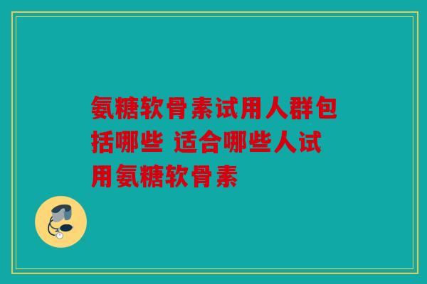 氨糖软骨素试用人群包括哪些 适合哪些人试用氨糖软骨素