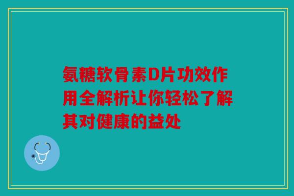 氨糖软骨素D片功效作用全解析让你轻松了解其对健康的益处