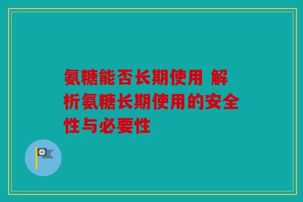 氨糖能否长期使用 解析氨糖长期使用的安全性与必要性